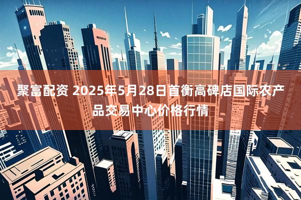 聚富配资 2025年5月28日首衡高碑店国际农产品交易中心价格行情