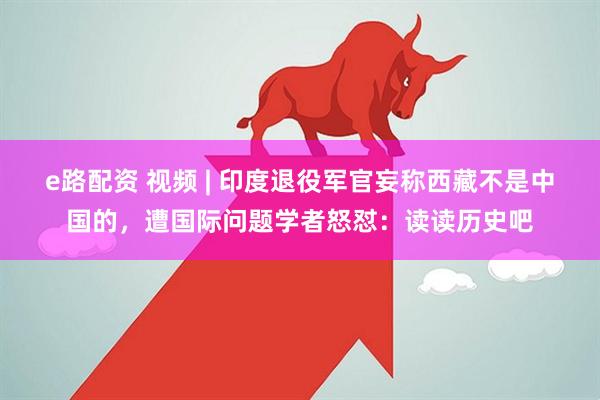 e路配资 视频 | 印度退役军官妄称西藏不是中国的，遭国际问题学者怒怼：读读历史吧