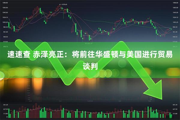 速速查 赤泽亮正：将前往华盛顿与美国进行贸易谈判