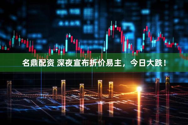 名鼎配资 深夜宣布折价易主，今日大跌！