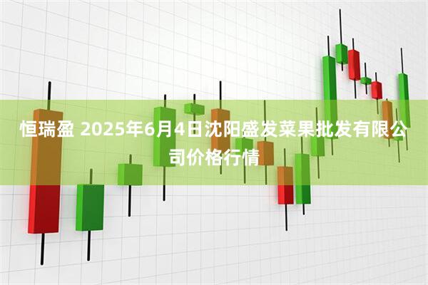 恒瑞盈 2025年6月4日沈阳盛发菜果批发有限公司价格行情