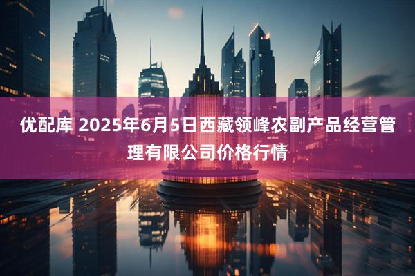 优配库 2025年6月5日西藏领峰农副产品经营管理有限公司价格行情