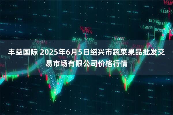 丰益国际 2025年6月5日绍兴市蔬菜果品批发交易市场有限公司价格行情