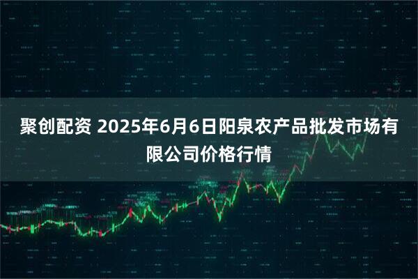 聚创配资 2025年6月6日阳泉农产品批发市场有限公司价格行情