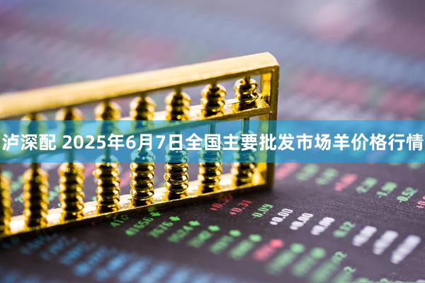 泸深配 2025年6月7日全国主要批发市场羊价格行情
