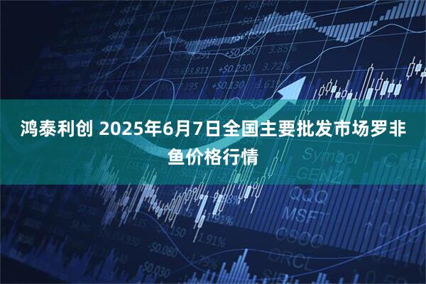 鸿泰利创 2025年6月7日全国主要批发市场罗非鱼价格行情