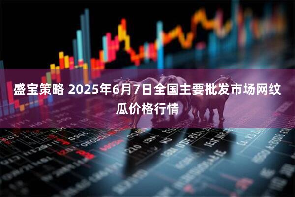 盛宝策略 2025年6月7日全国主要批发市场网纹瓜价格行情