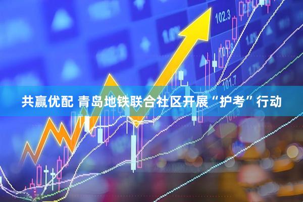 共赢优配 青岛地铁联合社区开展“护考”行动