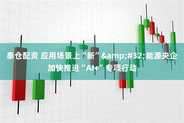 泰仓配资 应用场景上“新”&#32;能源央企加快推进“AI+”专项行动
