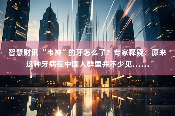 智慧财讯 “韦神”的牙怎么了？专家释疑：原来这种牙病在中国人群里并不少见……