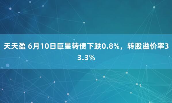 天天盈 6月10日巨星转债下跌0.8%，转股溢价率33.3%