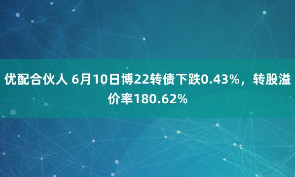 优配合伙人 6月10日博22转债下跌0.43%，转股溢价率180.62%