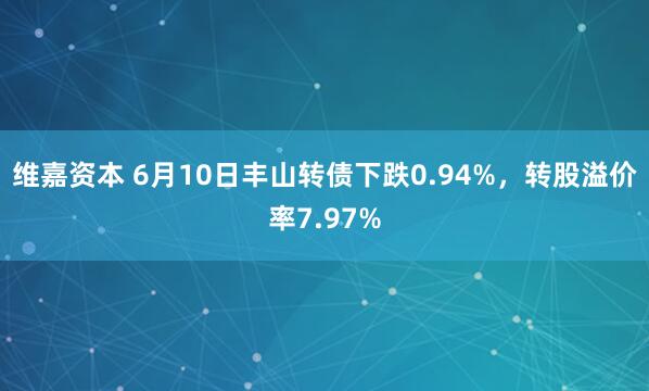 维嘉资本 6月10日丰山转债下跌0.94%，转股溢价率7.97%