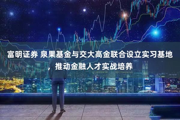 富明证券 泉果基金与交大高金联合设立实习基地，推动金融人才实战培养