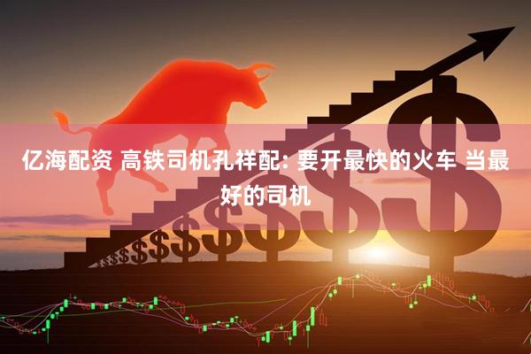 亿海配资 高铁司机孔祥配: 要开最快的火车 当最好的司机