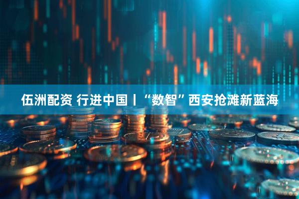 伍洲配资 行进中国丨“数智”西安抢滩新蓝海