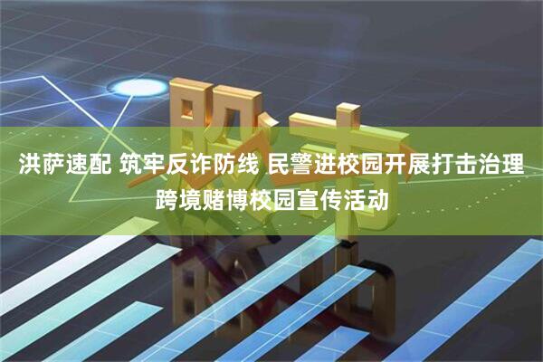 洪萨速配 筑牢反诈防线 民警进校园开展打击治理跨境赌博校园宣传活动