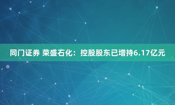 同门证券 荣盛石化：控股股东已增持6.17亿元