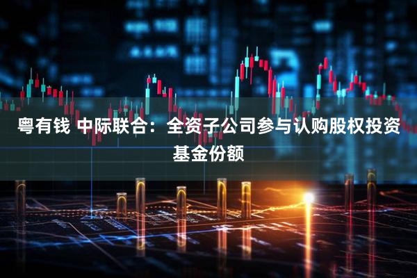 粤有钱 中际联合：全资子公司参与认购股权投资基金份额