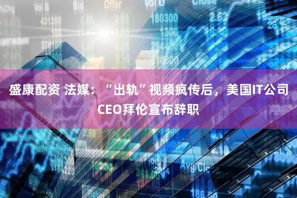 盛康配资 法媒：“出轨”视频疯传后，美国IT公司CEO拜伦宣布辞职