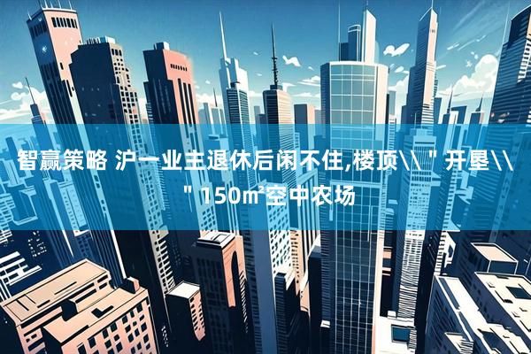 智赢策略 沪一业主退休后闲不住,楼顶\＂开垦\＂150㎡空中农场