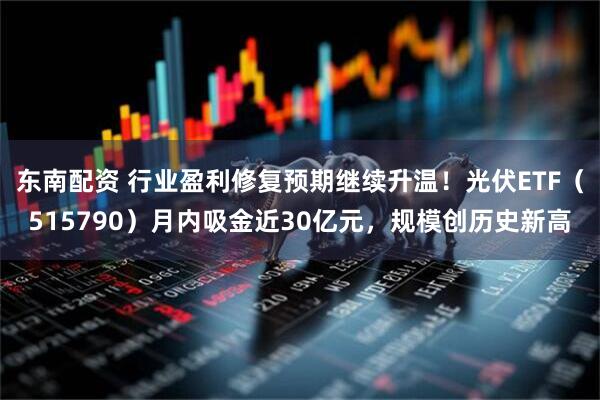 东南配资 行业盈利修复预期继续升温！光伏ETF（515790）月内吸金近30亿元，规模创历史新高