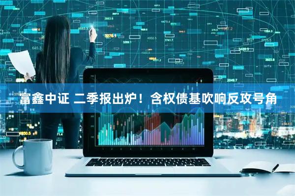 富鑫中证 二季报出炉！含权债基吹响反攻号角