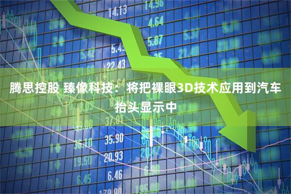腾思控股 臻像科技：将把裸眼3D技术应用到汽车抬头显示中
