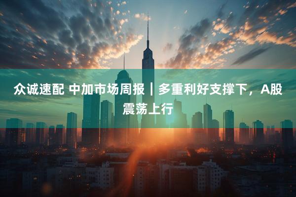 众诚速配 中加市场周报︱多重利好支撑下，A股震荡上行