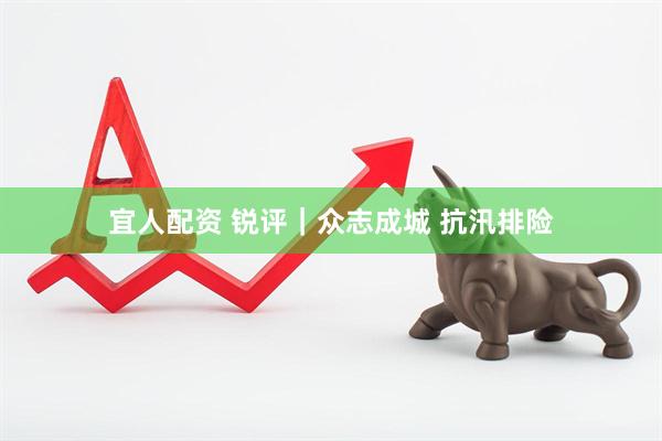 宜人配资 锐评｜众志成城 抗汛排险