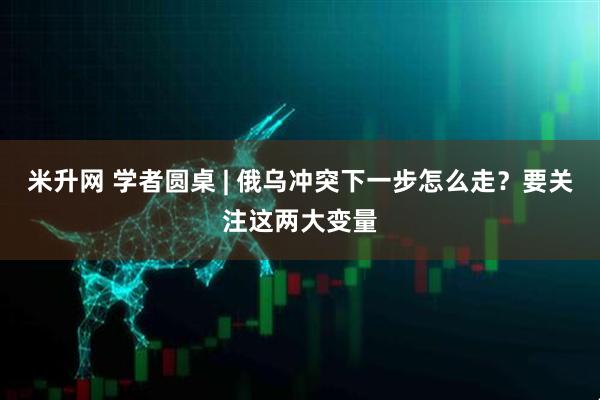 米升网 学者圆桌 | 俄乌冲突下一步怎么走？要关注这两大变量