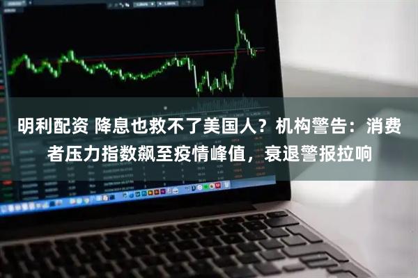 明利配资 降息也救不了美国人？机构警告：消费者压力指数飙至疫情峰值，衰退警报拉响