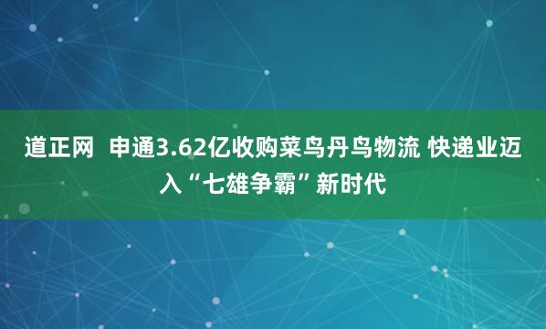 道正网  申通3.62亿收购菜鸟丹鸟物流 快递业迈入“七雄争霸”新时代