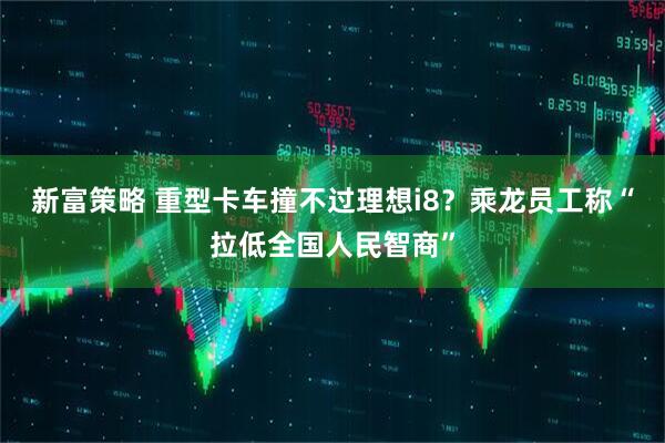新富策略 重型卡车撞不过理想i8？乘龙员工称“拉低全国人民智商”