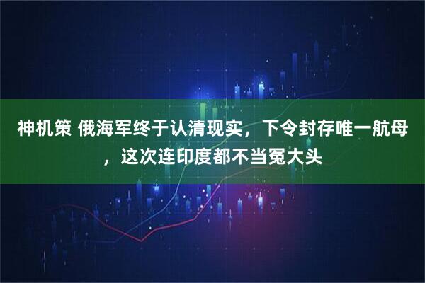 神机策 俄海军终于认清现实，下令封存唯一航母，这次连印度都不当冤大头
