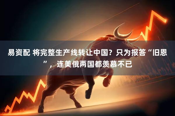 易资配 将完整生产线转让中国？只为报答“旧恩”，连美俄两国都羡慕不已