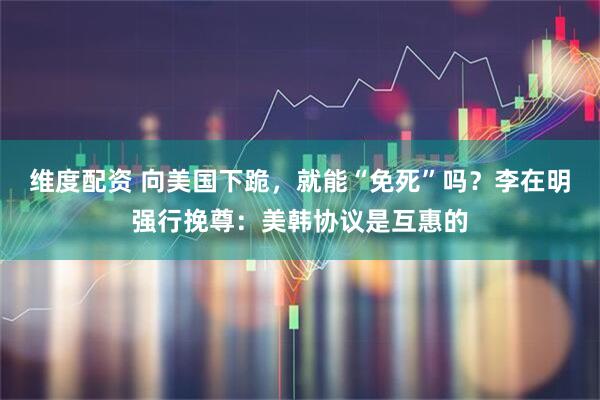 维度配资 向美国下跪，就能“免死”吗？李在明强行挽尊：美韩协议是互惠的