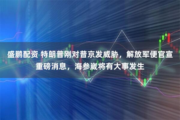 盛鹏配资 特朗普刚对普京发威胁,解放军便官宣重磅消息,海参崴将有大事发生
