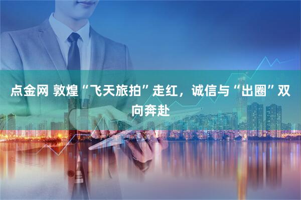 点金网 敦煌“飞天旅拍”走红，诚信与“出圈”双向奔赴