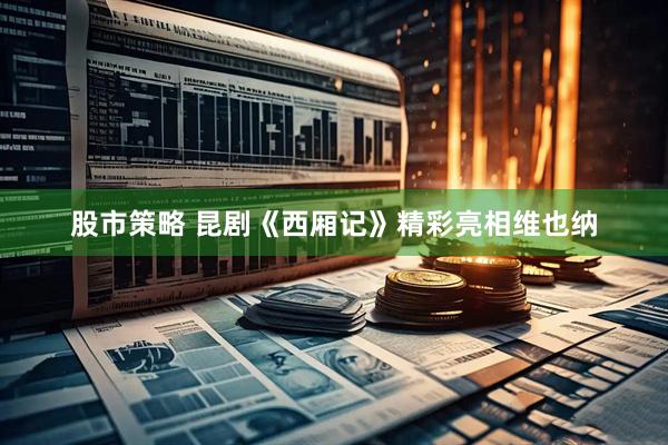 股市策略 昆剧《西厢记》精彩亮相维也纳