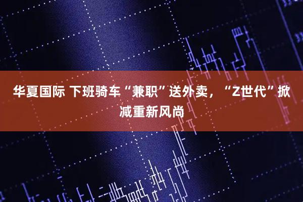 华夏国际 下班骑车“兼职”送外卖，“Z世代”掀减重新风尚