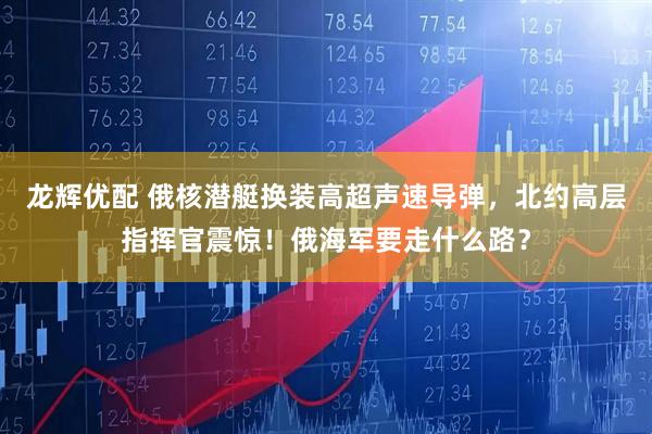 龙辉优配 俄核潜艇换装高超声速导弹，北约高层指挥官震惊！俄海军要走什么路？