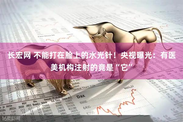 长宏网 不能打在脸上的水光针！央视曝光：有医美机构注射的竟是“它”