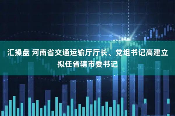 汇操盘 河南省交通运输厅厅长、党组书记高建立拟任省辖市委书记