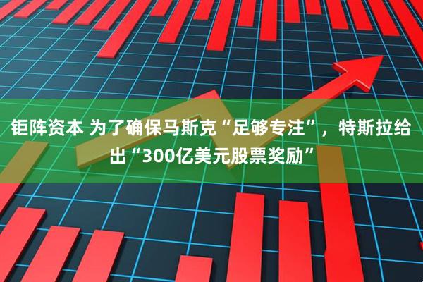 钜阵资本 为了确保马斯克“足够专注”，特斯拉给出“300亿美元股票奖励”