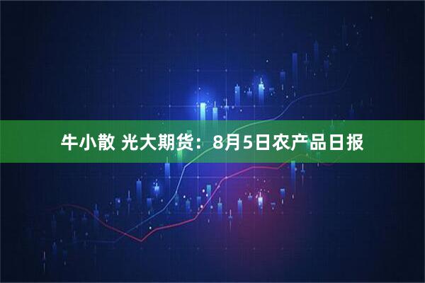 牛小散 光大期货：8月5日农产品日报