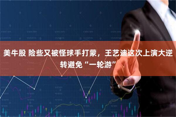 美牛股 险些又被怪球手打蒙，王艺迪这次上演大逆转避免“一轮游”