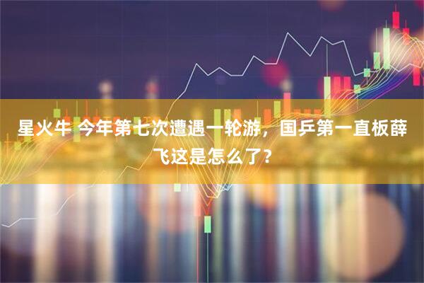 星火牛 今年第七次遭遇一轮游，国乒第一直板薛飞这是怎么了？