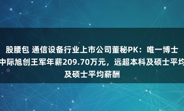 股腰包 通信设备行业上市公司董秘PK：唯一博士董秘中际旭创王军年薪209.70万元，远超本科及硕士平均薪酬