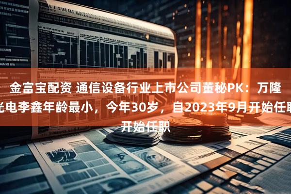 金富宝配资 通信设备行业上市公司董秘PK：万隆光电李鑫年龄最小，今年30岁，自2023年9月开始任职